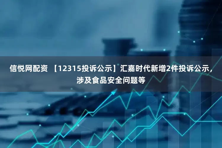 信悦网配资 【12315投诉公示】汇嘉时代新增2件投诉公示，涉及食品安全问题等