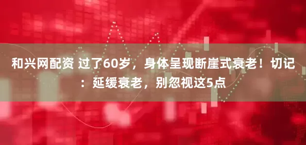 和兴网配资 过了60岁，身体呈现断崖式衰老！切记：延缓衰老，别忽视这5点