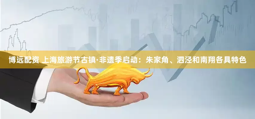 博远配资 上海旅游节古镇·非遗季启动：朱家角、泗泾和南翔各具特色