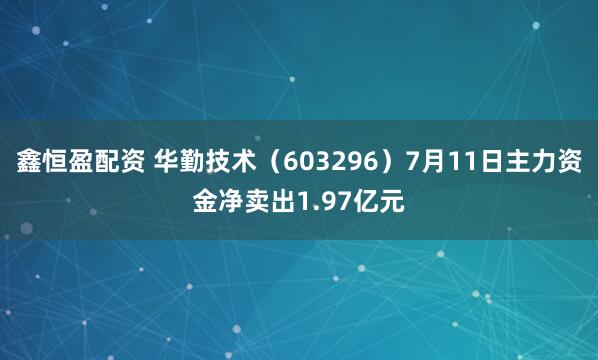 鑫恒盈配资 华勤技术（603296）7月11日主力资金净卖出1.97亿元