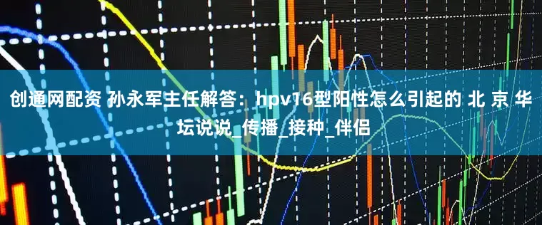 创通网配资 孙永军主任解答：hpv16型阳性怎么引起的 北 京 华 坛说说_传播_接种_伴侣