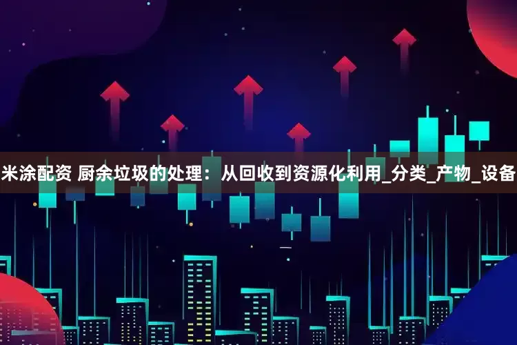 米涂配资 厨余垃圾的处理：从回收到资源化利用_分类_产物_设备