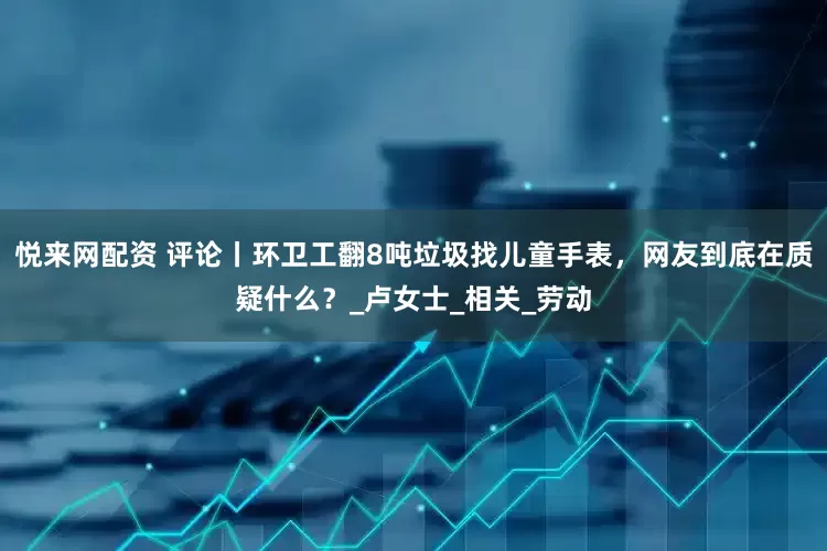悦来网配资 评论丨环卫工翻8吨垃圾找儿童手表，网友到底在质疑什么？_卢女士_相关_劳动