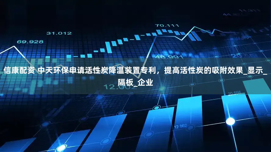 信康配资 中天环保申请活性炭降温装置专利，提高活性炭的吸附效果_显示_隔板_企业