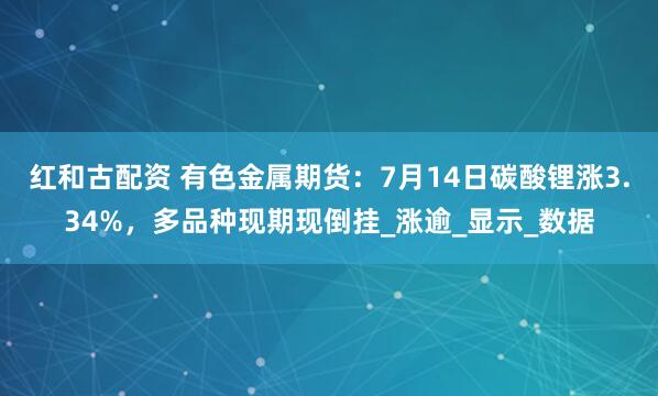 红和古配资 有色金属期货：7月14日碳酸锂涨3.34%，多品种现期现倒挂_涨逾_显示_数据