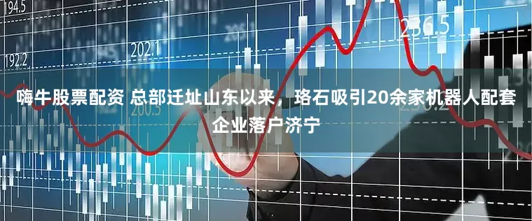 嗨牛股票配资 总部迁址山东以来，珞石吸引20余家机器人配套企业落户济宁