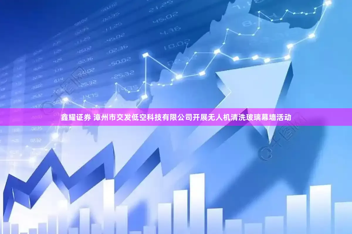 鑫耀证券 漳州市交发低空科技有限公司开展无人机清洗玻璃幕墙活动