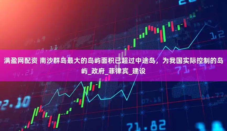 满盈网配资 南沙群岛最大的岛屿面积已超过中途岛，为我国实际控制的岛屿_政府_菲律宾_建设