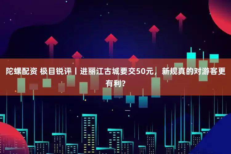 陀螺配资 极目锐评丨进丽江古城要交50元，新规真的对游客更有利？