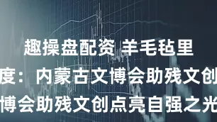 趣操盘配资 羊毛毡里的北疆温度：内蒙古文博会助残文创点亮自强之光