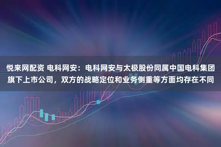 悦来网配资 电科网安：电科网安与太极股份同属中国电科集团旗下上市公司，双方的战略定位和业务侧重等方面均存在不同