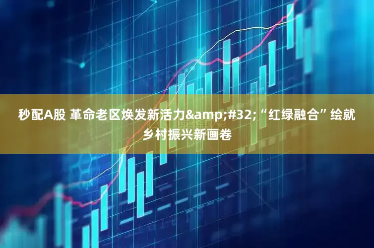 秒配A股 革命老区焕发新活力&#32;“红绿融合”绘就乡村振兴新画卷