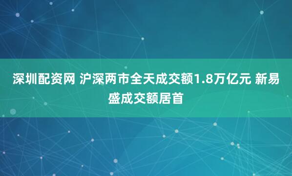 深圳配资网 沪深两市全天成交额1.8万亿元 新易盛成交额居首