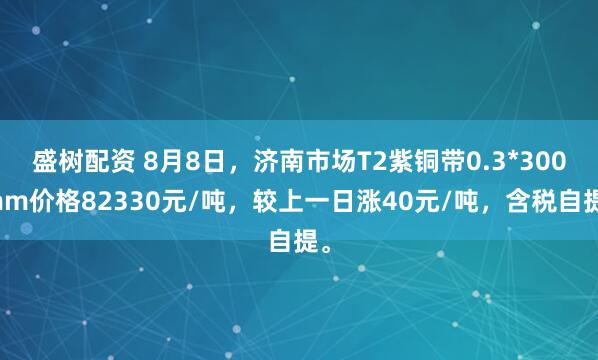盛树配资 8月8日，济南市场T2紫铜带0.3*300mm价格82330元/吨，较上一日涨40元/吨，含税自提。