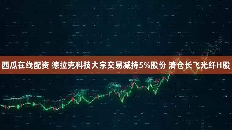 西瓜在线配资 德拉克科技大宗交易减持5%股份 清仓长飞光纤H股