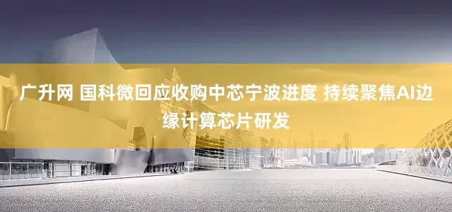 广升网 国科微回应收购中芯宁波进度 持续聚焦AI边缘计算芯片研发