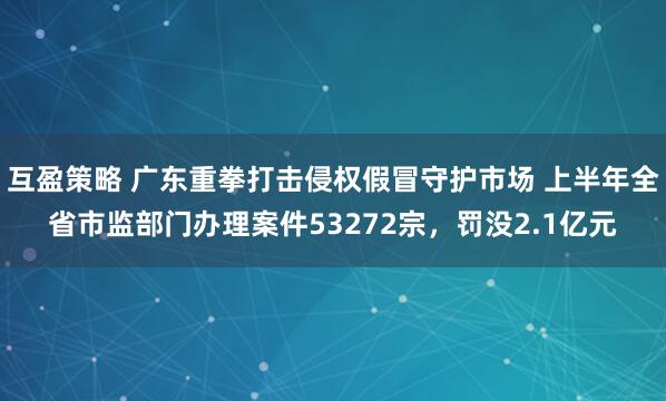 互盈策略 广东重拳打击侵权假冒守护市场 上半年全省市监部门办理案件53272宗,罚没2.1亿元