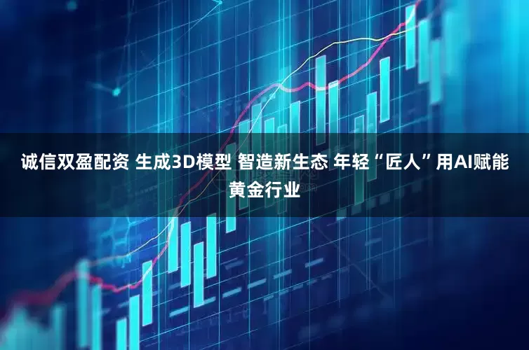 诚信双盈配资 生成3D模型 智造新生态 年轻“匠人”用AI赋能黄金行业