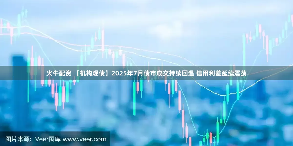 火牛配资 【机构观债】2025年7月债市成交持续回温 信用利差延续震荡