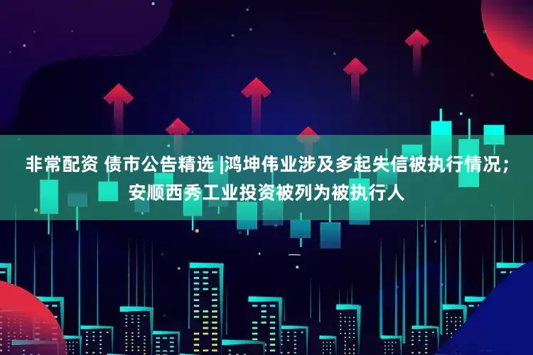 非常配资 债市公告精选 |鸿坤伟业涉及多起失信被执行情况；安顺西秀工业投资被列为被执行人