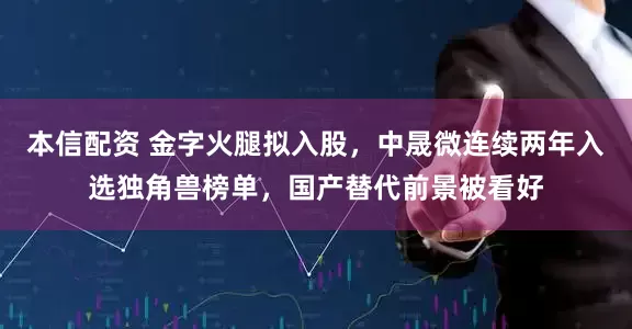 本信配资 金字火腿拟入股，中晟微连续两年入选独角兽榜单，国产替代前景被看好