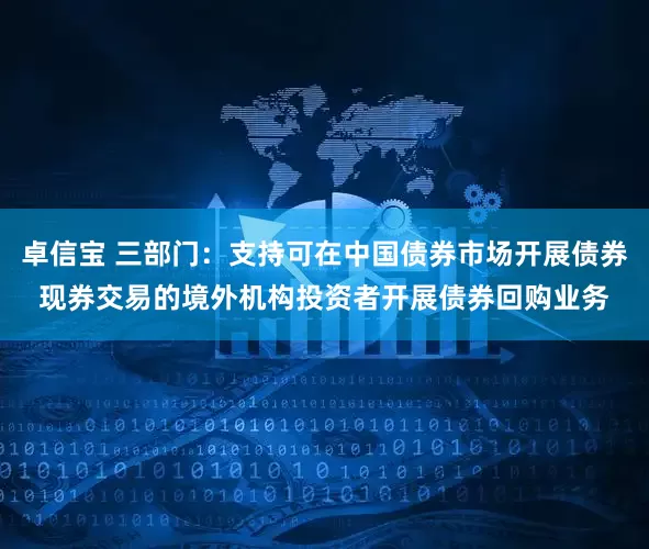 卓信宝 三部门：支持可在中国债券市场开展债券现券交易的境外机构投资者开展债券回购业务