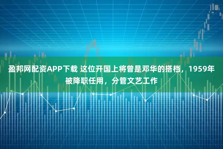 盈邦网配资APP下载 这位开国上将曾是邓华的搭档，1959年被降职任用，分管文艺工作