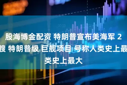 股海博金配资 特朗普宣布美海军 20 艘 特朗普级 巨舰项目 号称人类史上最大