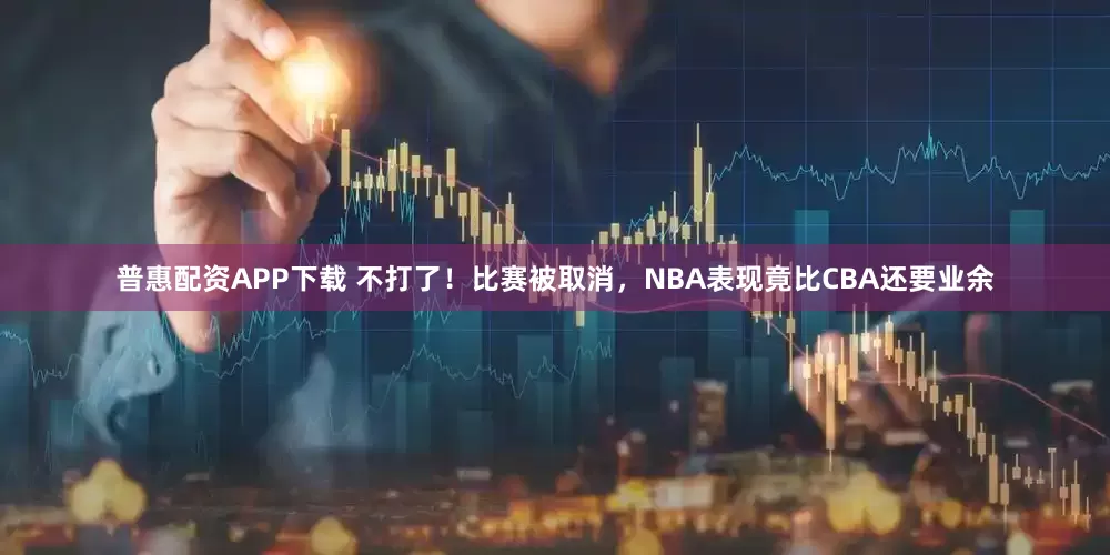 普惠配资APP下载 不打了!比赛被取消,NBA表现竟比CBA还要业余