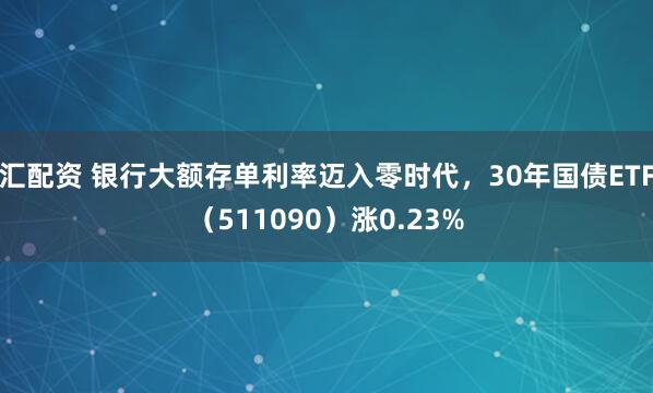 汇配资 银行大额存单利率迈入零时代,30年国债ETF(511090)涨0.23%