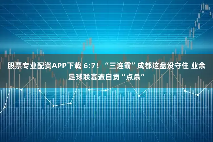 股票专业配资APP下载 6:7！“三连霸”成都这盘没守住 业余足球联赛遭自贡“点杀”