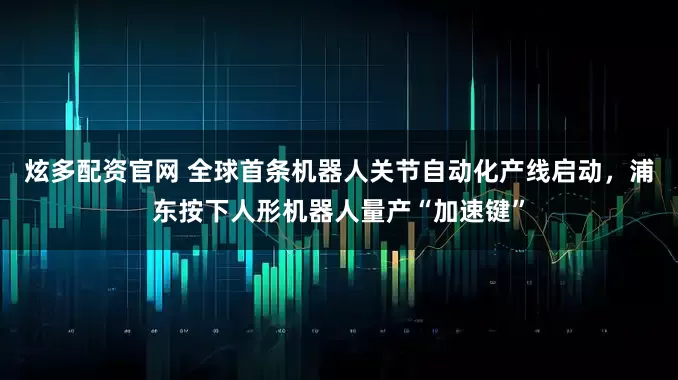 炫多配资官网 全球首条机器人关节自动化产线启动，浦东按下人形机器人量产“加速键”
